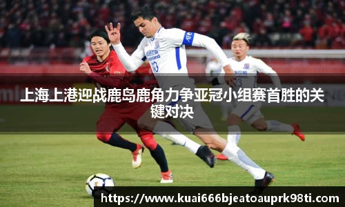 上海上港迎战鹿岛鹿角力争亚冠小组赛首胜的关键对决