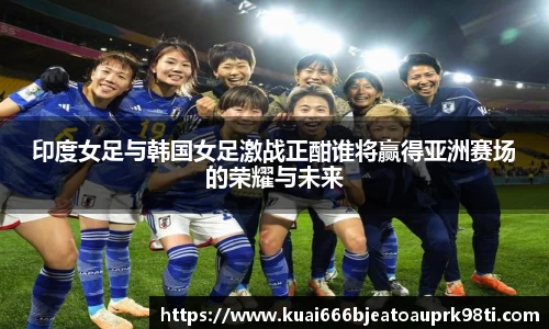 印度女足与韩国女足激战正酣谁将赢得亚洲赛场的荣耀与未来